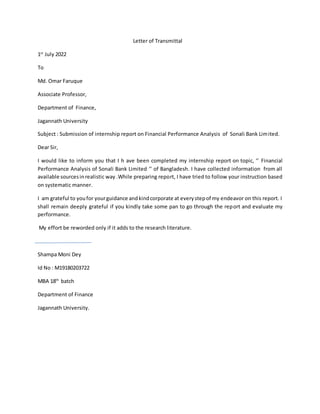 Letter of Transmittal
1st
July 2022
To
Md. Omar Faruque
Associate Professor,
Department of Finance,
Jagannath University
Subject : Submission of internship report on Financial Performance Analysis of Sonali Bank Limited.
Dear Sir,
I would like to inform you that I h ave been completed my internship report on topic, ‘’ Financial
Performance Analysis of Sonali Bank Limited ‘’ of Bangladesh. I have collected information from all
available sourcesinrealistic way .While preparing report, I have tried to follow your instruction based
on systematic manner.
I am grateful to youfor yourguidance andkindcorporate at everystepof my endeavor on this report. I
shall remain deeply grateful if you kindly take some pan to go through the report and evaluate my
performance.
My effort be reworded only if it adds to the research literature.
Shampa Moni Dey
Id No : M19180203722
MBA 18th
batch
Department of Finance
Jagannath University.
 