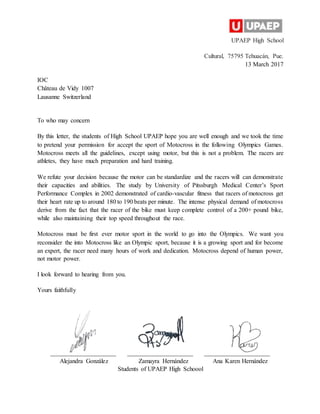 UPAEP High School
Cultural, 75795 Tehuacán, Pue.
13 March 2017
IOC
Château de Vidy 1007
Lausanne Switzerland
To who may concern
By this letter, the students of High School UPAEP hope you are well enough and we took the time
to pretend your permission for accept the sport of Motocross in the following Olympics Games.
Motocross meets all the guidelines, except using motor, but this is not a problem. The racers are
athletes, they have much preparation and hard training.
We refute your decision because the motor can be standardize and the racers will can demonstrate
their capacities and abilities. The study by University of Pitssburgh Medical Center’s Sport
Performance Complex in 2002 demonstrated of cardio-vascular fitness that racers of motocross get
their heart rate up to around 180 to 190 beats per minute. The intense physical demand of motocross
derive from the fact that the racer of the bike must keep complete control of a 200+ pound bike,
while also maintaining their top speed throughout the race.
Motocross must be first ever motor sport in the world to go into the Olympics. We want you
reconsider the into Motocross like an Olympic sport, because it is a growing sport and for become
an expert, the racer need many hours of work and dedication. Motocross depend of human power,
not motor power.
I look forward to hearing from you.
Yours faithfully
_____________________ _____________________ _____________________
Alejandra González Zamayra Hernández Ana Karen Hernández
Students of UPAEP High Schoool
 