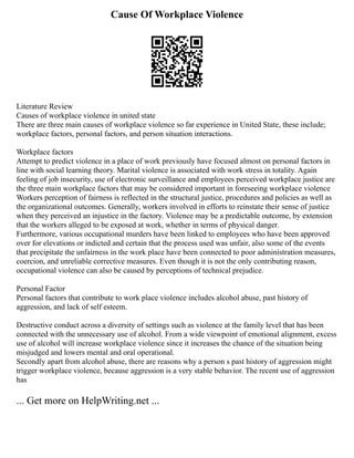 Cause Of Workplace Violence
Literature Review
Causes of workplace violence in united state
There are three main causes of workplace violence so far experience in United State, these include;
workplace factors, personal factors, and person situation interactions.
Workplace factors
Attempt to predict violence in a place of work previously have focused almost on personal factors in
line with social learning theory. Marital violence is associated with work stress in totality. Again
feeling of job insecurity, use of electronic surveillance and employees perceived workplace justice are
the three main workplace factors that may be considered important in foreseeing workplace violence
Workers perception of fairness is reflected in the structural justice, procedures and policies as well as
the organizational outcomes. Generally, workers involved in efforts to reinstate their sense of justice
when they perceived an injustice in the factory. Violence may be a predictable outcome, by extension
that the workers alleged to be exposed at work, whether in terms of physical danger.
Furthermore, various occupational murders have been linked to employees who have been approved
over for elevations or indicted and certain that the process used was unfair, also some of the events
that precipitate the unfairness in the work place have been connected to poor administration measures,
coercion, and unreliable corrective measures. Even though it is not the only contributing reason,
occupational violence can also be caused by perceptions of technical prejudice.
Personal Factor
Personal factors that contribute to work place violence includes alcohol abuse, past history of
aggression, and lack of self esteem.
Destructive conduct across a diversity of settings such as violence at the family level that has been
connected with the unnecessary use of alcohol. From a wide viewpoint of emotional alignment, excess
use of alcohol will increase workplace violence since it increases the chance of the situation being
misjudged and lowers mental and oral operational.
Secondly apart from alcohol abuse, there are reasons why a person s past history of aggression might
trigger workplace violence, because aggression is a very stable behavior. The recent use of aggression
has
... Get more on HelpWriting.net ...
 