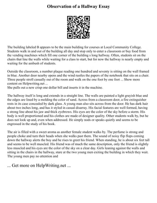 Observation of a Hallway Essay
The building labeled B appears to be the main building for courses at Local Community College.
Students walk in and out of the building all day and stop only to enter a classroom or buy food from
the vending machines which fill one corner of the building s long hallway. Often, students sit on the
chairs that line the walls while waiting for a class to start, but for now the hallway is nearly empty and
waiting for the ambush of students.
Outside the classroom, a number plaque reading one hundred and seventy is sitting on the wall framed
in blue. Another door nearby opens and the wind rustles the papers of the notebook that sits on a chair.
Three people stroll casually out of the room and walk on the one foot by one foot ... Show more
content on Helpwriting.net ...
She pulls out a new crisp one dollar bill and inserts it in the machine.
The hallway itself is long and extends in a straight line. The walls are painted a light grayish blue and
the edges are lined by a molding the color of sand. Across from a classroom door, a fire extinguisher
rests in its case concealed by dark glass. A young man also sits across from the door. He has dark hair
about two inches long, and has it styled in casual disarray. His facial features are well formed, having
a strong line about his jaw and thick eyebrows. His eyes are the color of the sky before a storm. His
body is well proportioned and his clothes are made of designer quality. Other students walk by, but he
does not look up and, even when addressed. He simply nods or speaks quietly and seems to be
engrossed in the study of his book.
The air is filled with a sweet aroma as another female student walks by. The perfume is strong and
people choke and turn their heads when she walks past them. The sound of noisy flip flops coming
down the hallway alerts the boy and he rises to greet his friend. When standing, he is about six feet tall
and seems to be well muscled. His friend was of much the same description, only the friend is slightly
less muscled and his eyes are the color of the sky on a clear day. Girls leaning against the walls and
sitting in the chairs in the hallway, stare at the two young men exiting the building in which they wait.
The young men pay no attention and
... Get more on HelpWriting.net ...
 