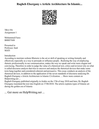 Ragheb Elsergany s Article Architecture In Islamic...
TRA 556
Assignment 1
Mohammed Fares
B00057688
Presented to
Professor. Said
MATI
Introduction
According to merriam webster Rhetoric is the art or skill of speaking or writing formally and
effectively especially as a way to persuade or influence people . Realizing the way of employing
rhetoric professionally in our communication, makes the way we speak and write more elegant and
convincing, Therefore in order to judge the value of a rhetorical text, critics and reviewer rely on what
is called discourse analysis that tries to uncover and analyse the rhetorical devices that make some
texts hang together and considered coherent and persuasive. This essay conducts an analysis of the
rhetorical devices, in addition to the application of the seven standards of discourse analysing Dr.
Ragheb Elsergany s Article Architecture in Islamic Civilization. ... Show more content on
Helpwriting.net ...
Ragheb Elsergany published originally in Arabic on the 17th of may 2010 and later, Dr. Ragheb
Elsergany translated the text into English on 17/06/2010. The article explains types of Islamic art
during the golden era of Islamic
... Get more on HelpWriting.net ...
 