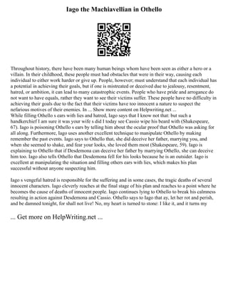 Iago the Machiavellian in Othello
Throughout history, there have been many human beings whom have been seen as either a hero or a
villain. In their childhood, these people must had obstacles that were in their way, causing each
individual to either work harder or give up. People, however; must understand that each individual has
a potential in achieving their goals, but if one is mistreated or deceived due to jealousy, resentment,
hatred, or ambition, it can lead to many catastrophic events. People who have pride and arrogance do
not want to have equals, rather they want to see their victims suffer. These people have no difficulty in
achieving their goals due to the fact that their victims have too innocent a nature to suspect the
nefarious motives of their enemies. In ... Show more content on Helpwriting.net ...
While filling Othello s ears with lies and hatred, Iago says that I know not that: but such a
handkerchief I am sure it was your wife s did I today see Cassio wipe his beard with (Shakespeare,
67). Iago is poisoning Othello s ears by telling him about the ocular proof that Othello was asking for
all along. Furthermore, Iago uses another excellent technique to manipulate Othello by making
remember the past events. Iago says to Othello that, she did deceive her father, marrying you, and
when she seemed to shake, and fear your looks, she loved them most (Shakespeare, 59). Iago is
explaining to Othello that if Desdemona can deceive her father by marrying Othello, she can deceive
him too. Iago also tells Othello that Desdemona fell for his looks because he is an outsider. Iago is
excellent at manipulating the situation and filling others ears with lies, which makes his plan
successful without anyone suspecting him.
Iago s vengeful hatred is responsible for the suffering and in some cases, the tragic deaths of several
innocent characters. Iago cleverly reaches at the final stage of his plan and reaches to a point where he
becomes the cause of deaths of innocent people. Iago continues lying to Othello to break his calmness
resulting in action against Desdemona and Cassio. Othello says to Iago that ay, let her rot and perish,
and be damned tonight, for shall not live! No, my heart is turned to stone: I like it, and it turns my
... Get more on HelpWriting.net ...
 