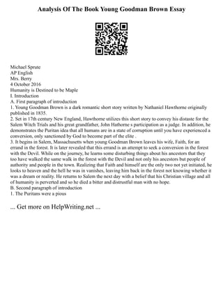 Analysis Of The Book Young Goodman Brown Essay
Michael Sprute
AP English
Mrs. Berry
4 October 2016
Humanity is Destined to be Maple
I. Introduction
A. First paragraph of introduction
1. Young Goodman Brown is a dark romantic short story written by Nathaniel Hawthorne originally
published in 1835.
2. Set in 17th century New England, Hawthorne utilizes this short story to convey his distaste for the
Salem Witch Trials and his great grandfather, John Hathorne s participation as a judge. In addition, he
demonstrates the Puritan idea that all humans are in a state of corruption until you have experienced a
conversion, only sanctioned by God to become part of the elite .
3. It begins in Salem, Massachusetts when young Goodman Brown leaves his wife, Faith, for an
errand in the forest. It is later revealed that this errand is an attempt to seek a conversion in the forest
with the Devil. While on the journey, he learns some disturbing things about his ancestors that they
too have walked the same walk in the forest with the Devil and not only his ancestors but people of
authority and people in the town. Realizing that Faith and himself are the only two not yet initiated, he
looks to heaven and the hell he was in vanishes, leaving him back in the forest not knowing whether it
was a dream or reality. He returns to Salem the next day with a belief that his Christian village and all
of humanity is perverted and so he died a bitter and distrustful man with no hope.
B. Second paragraph of introduction
1. The Puritans were a pious
... Get more on HelpWriting.net ...
 