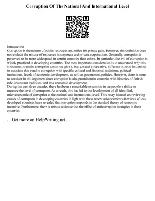 Corruption Of The National And International Level
Introduction
Corruption is the misuse of public resources and office for private gain. However, this definition does
not exclude the misuse of resources in corporate and private corporations. Generally, corruption is
perceived to be more widespread in certain countries than others. In particular, the evil of corruption is
widely practiced in developing countries. The most important consideration is to understand why this
is the usual trend in corruption across the globe. In a general perspective, different theories have tried
to associate this trend in corruption with specific cultural and historical traditions, political
institutions, levels of economic development, as well as government policies. However, there is more
to consider in this argument since corruption is also prominent in countries with histories of British
rule, protestant traditions, and less economic development.
During the past three decades, there has been a remarkable expansion in the people s ability to
measure the level of corruption. As a result, this has led to the development of ell identified,
microeconomic of corruption at the national and international level. This essay focused on reviewing
causes of corruption in developing countries in light with these recent advancements. Reviews of less
developed countries have revealed that corruption responds to the standard theory of economic
incentive. Furthermore, there is robust evidence that the effect of anticorruption strategies in these
countries
... Get more on HelpWriting.net ...
 
