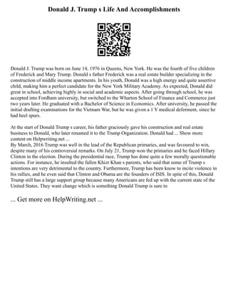Donald J. Trump s Life And Accomplishments
Donald J. Trump was born on June 14, 1976 in Queens, New York. He was the fourth of five children
of Frederick and Mary Trump. Donald s father Frederick was a real estate builder specializing in the
construction of middle income apartments. In his youth, Donald was a high energy and quite assertive
child, making him a perfect candidate for the New York Military Academy. As expected, Donald did
great in school, achieving highly in social and academic aspects. After going through school, he was
accepted into Fordham university, but switched to the Wharton School of Finance and Commerce just
two years later. He graduated with a Bachelor of Science in Economics. After university, he passed the
initial drafting examinations for the Vietnam War, but he was given a 1 Y medical deferment, since he
had heel spurs.
At the start of Donald Trump s career, his father graciously gave his construction and real estate
business to Donald, who later renamed it to the Trump Organization. Donald had ... Show more
content on Helpwriting.net ...
By March, 2016 Trump was well in the lead of the Republican primaries, and was favoured to win,
despite many of his controversial remarks. On July 21, Trump won the primaries and he faced Hillary
Clinton in the election. During the presidential race, Trump has done quite a few morally questionable
actions. For instance, he insulted the fallen Khizr Khan s parents, who said that some of Trump s
intentions are very detrimental to the country. Furthermore, Trump has been know to incite violence in
his rallies, and he even said that Clinton and Obama are the founders of ISIS. In spite of this, Donald
Trump still has a large support group because many Americans are fed up with the current state of the
United States. They want change which is something Donald Trump is sure to
... Get more on HelpWriting.net ...
 