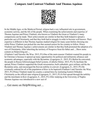 Compare And Contrast Vladimir And Thomas Aquinas
In the Middle Ages, or the Medieval Period, religion had a very influential role in government,
economic activity, and the life of the people. When examining the achievements and expertise of
Thomas Aquinas and Prince Vladimir, also known as Vladimir the Great or Vladimir I, many
comparisons can be made. Their achievements are similar in that they both helped to spread a
particular sect of Christianity and that they both had to struggle in order to become well known. Their
expertise is different in that Thomas Aquinas studied religion for many years before choosing one
while Prince Vladimir just picked the one that seemed easiest for his country to follow. Prince
Vladimir and Thomas Aquinas s achievements are similar in that they both promoted the adoption of a
sect of Christianity. After inheriting the territory of Nosgrove from his father and ... Show more
content on Helpwriting.net ...
(Vladimir I and Yaroslav the Wise. 2015, P1).One of the main reasons Vladimir wanted his people to
be Christian is because it opened up many opportunities for political and militaristic alliances and
economic advantages, especially with the Byzantine. (Lagergren, E., 2015, P1) Before he converted,
the people in Russia followed pagan belief systems. (Catholic Online. 2015, P1) To facilitate the
spread, Prince Vladimir supported the Greek missionaries, built cathedrals, gave military aid the the
Byzantine army, and encouraged the Kievan nobility to convert. (Lagergren, E., 2015, P1) He
eventually ordered for all of the population of Kiev to be baptized (Vladimir I and Yaroslav the Wise.
2015, P1) Prince Vladimir made his country a united force by instituting Eastern Orthodox
Christianity as the official state religion (Lagergren, E., 2015, P1) It first spread through the nobility
and the merchants in Kiev (Lagergren, E., 2015, P1) After studying at the University of Naples
Thomas Aquinas was introduced to a new sect of
... Get more on HelpWriting.net ...
 