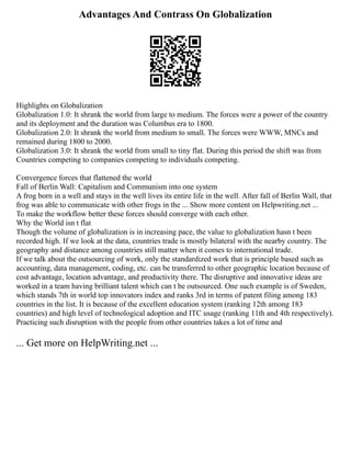 Advantages And Contrass On Globalization
Highlights on Globalization
Globalization 1.0: It shrank the world from large to medium. The forces were a power of the country
and its deployment and the duration was Columbus era to 1800.
Globalization 2.0: It shrank the world from medium to small. The forces were WWW, MNCs and
remained during 1800 to 2000.
Globalization 3.0: It shrank the world from small to tiny flat. During this period the shift was from
Countries competing to companies competing to individuals competing.
Convergence forces that flattened the world
Fall of Berlin Wall: Capitalism and Communism into one system
A frog born in a well and stays in the well lives its entire life in the well. After fall of Berlin Wall, that
frog was able to communicate with other frogs in the ... Show more content on Helpwriting.net ...
To make the workflow better these forces should converge with each other.
Why the World isn t flat
Though the volume of globalization is in increasing pace, the value to globalization hasn t been
recorded high. If we look at the data, countries trade is mostly bilateral with the nearby country. The
geography and distance among countries still matter when it comes to international trade.
If we talk about the outsourcing of work, only the standardized work that is principle based such as
accounting, data management, coding, etc. can be transferred to other geographic location because of
cost advantage, location advantage, and productivity there. The disruptive and innovative ideas are
worked in a team having brilliant talent which can t be outsourced. One such example is of Sweden,
which stands 7th in world top innovators index and ranks 3rd in terms of patent filing among 183
countries in the list. It is because of the excellent education system (ranking 12th among 183
countries) and high level of technological adoption and ITC usage (ranking 11th and 4th respectively).
Practicing such disruption with the people from other countries takes a lot of time and
... Get more on HelpWriting.net ...
 