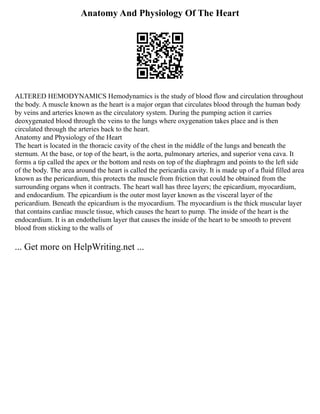 Anatomy And Physiology Of The Heart
ALTERED HEMODYNAMICS Hemodynamics is the study of blood flow and circulation throughout
the body. A muscle known as the heart is a major organ that circulates blood through the human body
by veins and arteries known as the circulatory system. During the pumping action it carries
deoxygenated blood through the veins to the lungs where oxygenation takes place and is then
circulated through the arteries back to the heart.
Anatomy and Physiology of the Heart
The heart is located in the thoracic cavity of the chest in the middle of the lungs and beneath the
sternum. At the base, or top of the heart, is the aorta, pulmonary arteries, and superior vena cava. It
forms a tip called the apex or the bottom and rests on top of the diaphragm and points to the left side
of the body. The area around the heart is called the pericardia cavity. It is made up of a fluid filled area
known as the pericardium, this protects the muscle from friction that could be obtained from the
surrounding organs when it contracts. The heart wall has three layers; the epicardium, myocardium,
and endocardium. The epicardium is the outer most layer known as the visceral layer of the
pericardium. Beneath the epicardium is the myocardium. The myocardium is the thick muscular layer
that contains cardiac muscle tissue, which causes the heart to pump. The inside of the heart is the
endocardium. It is an endothelium layer that causes the inside of the heart to be smooth to prevent
blood from sticking to the walls of
... Get more on HelpWriting.net ...
 