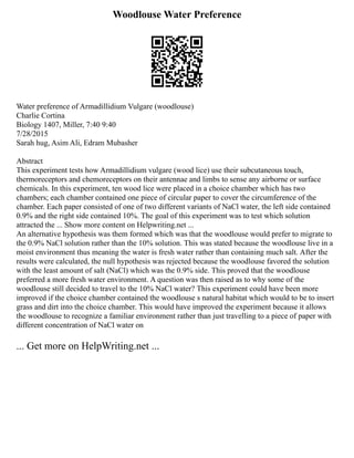 Woodlouse Water Preference
Water preference of Armadillidium Vulgare (woodlouse)
Charlie Cortina
Biology 1407, Miller, 7:40 9:40
7/28/2015
Sarah hug, Asim Ali, Edram Mubasher
Abstract
This experiment tests how Armadillidium vulgare (wood lice) use their subcutaneous touch,
thermoreceptors and chemoreceptors on their antennae and limbs to sense any airborne or surface
chemicals. In this experiment, ten wood lice were placed in a choice chamber which has two
chambers; each chamber contained one piece of circular paper to cover the circumference of the
chamber. Each paper consisted of one of two different variants of NaCl water, the left side contained
0.9% and the right side contained 10%. The goal of this experiment was to test which solution
attracted the ... Show more content on Helpwriting.net ...
An alternative hypothesis was them formed which was that the woodlouse would prefer to migrate to
the 0.9% NaCl solution rather than the 10% solution. This was stated because the woodlouse live in a
moist environment thus meaning the water is fresh water rather than containing much salt. After the
results were calculated, the null hypothesis was rejected because the woodlouse favored the solution
with the least amount of salt (NaCl) which was the 0.9% side. This proved that the woodlouse
preferred a more fresh water environment. A question was then raised as to why some of the
woodlouse still decided to travel to the 10% NaCl water? This experiment could have been more
improved if the choice chamber contained the woodlouse s natural habitat which would to be to insert
grass and dirt into the choice chamber. This would have improved the experiment because it allows
the woodlouse to recognize a familiar environment rather than just travelling to a piece of paper with
different concentration of NaCl water on
... Get more on HelpWriting.net ...
 