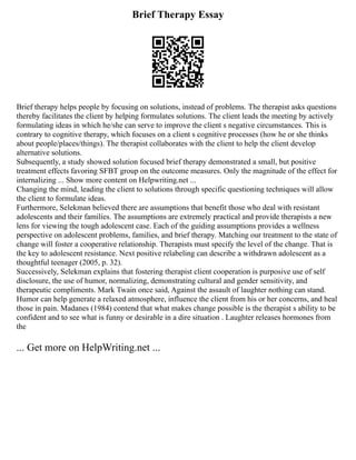 Brief Therapy Essay
Brief therapy helps people by focusing on solutions, instead of problems. The therapist asks questions
thereby facilitates the client by helping formulates solutions. The client leads the meeting by actively
formulating ideas in which he/she can serve to improve the client s negative circumstances. This is
contrary to cognitive therapy, which focuses on a client s cognitive processes (how he or she thinks
about people/places/things). The therapist collaborates with the client to help the client develop
alternative solutions.
Subsequently, a study showed solution focused brief therapy demonstrated a small, but positive
treatment effects favoring SFBT group on the outcome measures. Only the magnitude of the effect for
internalizing ... Show more content on Helpwriting.net ...
Changing the mind, leading the client to solutions through specific questioning techniques will allow
the client to formulate ideas.
Furthermore, Selekman believed there are assumptions that benefit those who deal with resistant
adolescents and their families. The assumptions are extremely practical and provide therapists a new
lens for viewing the tough adolescent case. Each of the guiding assumptions provides a wellness
perspective on adolescent problems, families, and brief therapy. Matching our treatment to the state of
change will foster a cooperative relationship. Therapists must specify the level of the change. That is
the key to adolescent resistance. Next positive relabeling can describe a withdrawn adolescent as a
thoughtful teenager (2005, p. 32).
Successively, Selekman explains that fostering therapist client cooperation is purposive use of self
disclosure, the use of humor, normalizing, demonstrating cultural and gender sensitivity, and
therapeutic compliments. Mark Twain once said, Against the assault of laughter nothing can stand.
Humor can help generate a relaxed atmosphere, influence the client from his or her concerns, and heal
those in pain. Madanes (1984) contend that what makes change possible is the therapist s ability to be
confident and to see what is funny or desirable in a dire situation . Laughter releases hormones from
the
... Get more on HelpWriting.net ...
 