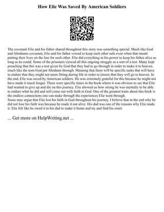 How Elie Was Saved By American Soldiers
The covenant Elie and his father shared throughout this story was something special. Much like God
and Abrahams covenant, Elie and his father vowed to keep each other safe even when that meant
putting their lives on the line for each other. Elie did everything in his power to keep his father alive as
long as he could. Some of the prisoners viewed all this ongoing struggle as a sort of a test. Many kept
preaching that this was a test given by God that they had to go through in order to make it to heaven,
much like the tests God put Abraham through. Meaning that there will be specific tasks that will have
to endure that they might not seem fitting during life in order to ensure that they will go to heaven. In
the end, Elie was saved by American soldiers. He was extremely grateful for this because he might not
have made it much longer. There were specific times in the book where it was obvious to see that Elie
had wanted to give up and die on this journey. Elie showed us how strong he was mentally to be able
to endure what he did and still come out with faith in God. One of the greatest traits about this book is
the endless connections one can make through the experiences Elie went through.
Some may argue that Elie lost his faith in God throughout his journey. I believe that in the end why he
did not lose his faith was because he made it out alive. His dad was one of the reasons why Elie made
it. Elie felt like he owed it to his dad to make it home and try and find his sister
... Get more on HelpWriting.net ...
 