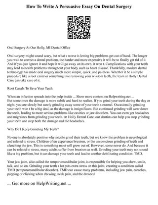 How To Write A Persuasive Essay On Dental Surgery
Oral Surgery At Our Holly, MI Dental Office
Oral surgery might sound scary, but what s worse is letting big problems get out of hand. The longer
you wait to correct a dental problem, the harder and more expensive it will be to finally get rid of it.
And if you just ignore it and hope it will go away on its own, it won t. Complications with your teeth
may lead to health problems throughout your body such as heart disease. Thankfully, modern dental
technology has made oral surgery much more simple, quick, and painless. Whether it be a simple
procedure like a root canal or something like removing your wisdom teeth, the team at Holly Dental
Care can take care of it.
Root Canals To Save Your Teeth
When an infection spreads into the pulp inside ... Show more content on Helpwriting.net ...
But sometimes the damage is more subtle and hard to realize. If you grind your teeth during the day or
night, you are slowly but surely grinding away some of your teeth s enamel. Occasionally grinding
your teeth won t be a big deal, as the damage is insignificant. But continued grinding will wear down
the teeth, leading to more serious problems like cavities or jaw disorders. You can even get headaches
and migraines from grinding your teeth. At Holly Dental Care, our dentists can help you stop grinding
your teeth and stop both the damage and the headaches.
Why Do I Keep Grinding My Teeth?
No one is absolutely positive why people grind their teeth, but we know the problem is neurological
and related to stress. Children often experience bruxism, or the unconscious grinding of teeth and
clenching the jaw. This is something most will grow out of. However, some never do. And because it
can be related to stress, many adults suffer from bruxism as well. Grinding your teeth may not sound
like a big problem, but it can damage your teeth and lead to another debilitating condition: TMD.
Your jaw joint, also called the temporomandibular joint, is responsible for helping you chew, smile,
talk, and so on. Grinding your teeth a lot puts extra stress on this joint, creating a condition called
TMD (temporomandibular disorder). TMD can cause many problems, including jaw pain, earaches,
popping or clicking when chewing, neck pain, and the dreaded
... Get more on HelpWriting.net ...
 