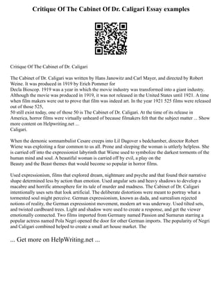 Critique Of The Cabinet Of Dr. Caligari Essay examples
Critique Of The Cabinet of Dr. Caligari
The Cabinet of Dr. Caligari was written by Hans Janowitz and Carl Mayer, and directed by Robert
Weine. It was produced in 1919 by Erich Pommer for
Decla Bioscop. 1919 was a year in which the movie industry was transformed into a giant industry.
Although the movie was produced in 1919, it was not released in the United States until 1921. A time
when film makers were out to prove that film was indeed art. In the year 1921 525 films were released
out of those 525,
50 still exist today, one of those 50 is The Cabinet of Dr. Caligari. At the time of its release in
America, horror films were virtually unheard of because filmakers felt that the subject matter ... Show
more content on Helpwriting.net ...
Caligari.
When the demonic somnambulist Cesare creeps into Lil Dagover s bedchamber, director Robert
Wiene was exploiting a fear common to us all. Prone and sleeping the woman is uttlerly helpless. She
is carried off into the expressionist labyrinth that Wiene used to symbolize the darkest torments of the
human mind and soul. A beautiful woman is carried off by evil, a play on the
Beauty and the Beast themes that would become so popular in horror films.
Used expressionism, films that explored dream, nightmare and psyche and that found their narrative
shape determined less by action than emotion. Used angular sets and heavy shadows to develop a
macabre and horrific atmosphere for its tale of murder and madness. The Cabinet of Dr. Caligari
intentionally uses sets that look artificial. The deliberate distortions were meant to portray what a
tormented soul might perceive. German expressionism, known as dada, and surrealism rejected
notions of reality, the German expressionist movement, modern art was underway. Used tilted sets,
and twisted cardboard trees. Light and shadow were used to create a response, and get the viewer
emotionally connected. Two films imported from Germany named Passion and Sumurun starring a
popular actress named Pola Negri opened the door for other German imports. The popularity of Negri
and Caligari combined helped to create a small art house market. The
... Get more on HelpWriting.net ...
 