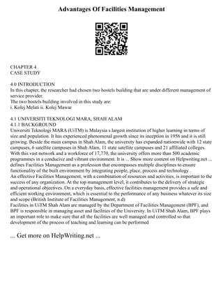 Advantages Of Facilities Management
CHAPTER 4
CASE STUDY
4.0 INTRODUCTION
In this chapter, the researcher had chosen two hostels building that are under different management of
service provider.
The two hostels building involved in this study are:
i. Kolej Melati ii. Kolej Mawar
4.1 UNIVERSITI TEKNOLOGI MARA, SHAH ALAM
4.1.1 BACKGROUND
Universiti Teknologi MARA (UiTM) is Malaysia s largest institution of higher learning in terms of
size and population. It has experienced phenomenal growth since its inception in 1956 and it is still
growing. Beside the main campus in Shah Alam, the university has expanded nationwide with 12 state
campuses, 6 satellite campuses in Shah Alam, 11 state satellite campuses and 21 affiliated colleges.
With this vast network and a workforce of 17,770, the university offers more than 500 academic
programmes in a conducive and vibrant environment. It is ... Show more content on Helpwriting.net ...
defines Facilities Management as a profession that encompasses multiple disciplines to ensure
functionality of the built environment by integrating people, place, process and technology .
An effective Facilities Management, with a combination of resources and activities, is important to the
success of any organization. At the top management level, it contributes to the delivery of strategic
and operational objectives. On a everyday basis, effective facilities management provides a safe and
efficient working environment, which is essential to the performance of any business whatever its size
and scope (British Institute of Facilities Management, n.d)
Facilities in UiTM Shah Alam are managed by the Department of Facilities Management (BPF), and
BPF is responsible in managing asset and facilities of the University. In UiTM Shah Alam, BPF plays
an important role to make sure that all the facilities are well managed and controlled so that
development of the process of teaching and learning can be performed
... Get more on HelpWriting.net ...
 