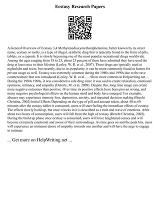Ecstasy Research Papers
A General Overview of Ecstasy 3,4 Methylenedioxymethamphetamine, better known by its street
name, ecstasy or molly, is a type of illegal, synthetic drug that is typically found in the form of pills,
tablets, or a capsule. It is slowly becoming one of the most popular recreational drugs worldwide.
Among the ages ranging from 18 to 25, about 25 percent of them have admitted they have used the
drug at least once in their lifetime (Lesley, W. R. et al., 2007). These drugs are typically used at
nightclubs and raves, but recently, due to its popularity, it can be more commonly found in homes for
private usage as well. Ecstasy was extremely common during the 1980s and 1990s due to the rave
counterculture that was introduced (Lesley, W. R. et al., ... Show more content on Helpwriting.net ...
During the 1980s 1900s, it was considered a safe drug since it was said to create relaxation, emotional
openness, intimacy, and empathy (Duterte, M. et al, 2009). Despite this, long time usage can create
more negative outcomes than positive. Over time its positive effects have been proven wrong, and
many negative psychological effects on the human mind and body have emerged. For example,
abusers may experience memory loss, depression, anxiety, and impaired decision making (Brecht
Christina, 2002) Initial Effects Depending on the type of pill and amount taken, about 40 to 60
minutes after the ecstasy tablet is consumed, users will start feeling the immediate effects of ecstasy.
The effects slowly build up, but once it kicks in it is described as a rush and wave of emotions. After
about two hours of consumption, users will fall from the high of ecstasy (Brecht Christina, 2002).
During the build up phase once ecstasy is consumed, users will have heightened senses and will
become extremely emotional and aware of their surroundings. As time goes on and the peak hits, users
will experience an immense desire of empathy towards one another and will have the urge to engage
in intimate
... Get more on HelpWriting.net ...
 