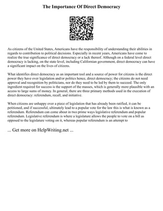 The Importance Of Direct Democracy
As citizens of the United States, Americans have the responsibility of understanding their abilities in
regards to contribution to political decisions. Especially in recent years, Americans have come to
realize the true significance of direct democracy or a lack thereof. Although on a federal level direct
democracy is lacking, on the state level, including Californian government, direct democracy can have
a significant impact on the lives of citizens.
What identifies direct democracy as an important tool and a source of power for citizens is the direct
power they have over legislation and/or politics hence, direct democracy; the citizens do not need
approval and recognition by politicians, nor do they need to be led by them to succeed. The only
ingredient required for success is the support of the masses, which is generally more plausible with an
access to large sums of money. In general, there are three primary methods used in the execution of
direct democracy: referendum, recall, and initiative.
When citizens are unhappy over a piece of legislation that has already been ratified, it can be
petitioned, and if successful, ultimately lead to a popular vote for the law this is what is known as a
referendum. Referendum can come about in two prime ways legislative referendum and popular
referendum. Legislative referendum is where a legislature allows the people to vote on a bill as
opposed to the legislature voting on it, whereas popular referendum is an attempt to
... Get more on HelpWriting.net ...
 