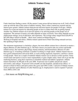 Athletic Trainer Essay
I had a hard time finding a career. All the careers I came across did not interest me at all. Until a friend
came up with the idea of the career of athletic training. That is when I started my research and my
interest grew greater. Athletic trainers help prevent and treat injuries for people of all ages. Athletic
trainers try to prevent injuries by educating people on how to reduce their risk on getting injured.
Another way Athletic trainers use to prevent injuries is by advising people on the proper use of
equipment. The amount of money you make depends on many occasions. Your salary depends on your
employment settings, level of education, and experience. The average salary ranged from $28,495 to
$63,568 (Mayo School of Health ... Show more content on Helpwriting.net ...
Working in hospitals and clinics, Athletic trainers spend most of their time doing outreach services,
like speaking at high schools.
The minimum requirement is a bachelor s degree, but most athletic trainers have a doctoral or master s
degree (Bureau of Labor Statistics pg 2). The basic classes you need to take are science and health
related courses, like nutrition, physiology, human anatomy, and biomechanics (Bureau of Labor
Statistics pg 2). A teaching certificate is needed if working in a high school. Athletic trainers have to
have good communication and social skills, as well as being organized, inquisitive, and have a desire
to help people. There are a couple of methods Athletic trainers use to advance in their position. Some
switch teams and sports to receive more responsibility or gain a higher salary. Some sell or go into the
marketing business, using their experience to distribute medical and athletic equipment. Athletic
trainers had about 16,300 jobs in the year 2008. 39 percent were in public and private school,
universities, and colleges. 38 percent work in health care like hospitals, and physician offices. 13
percent worked in fitness and sport centers like gyms and YMCA clubs. 5 percent of Athletic trainers
work in spectator sports (Bureau of Labor Statistics pg 3). Employment is said to expand 37 percent
from 2008 to 2018. Job
... Get more on HelpWriting.net ...
 