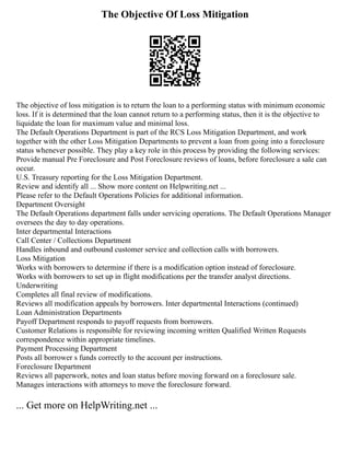 The Objective Of Loss Mitigation
The objective of loss mitigation is to return the loan to a performing status with minimum economic
loss. If it is determined that the loan cannot return to a performing status, then it is the objective to
liquidate the loan for maximum value and minimal loss.
The Default Operations Department is part of the RCS Loss Mitigation Department, and work
together with the other Loss Mitigation Departments to prevent a loan from going into a foreclosure
status whenever possible. They play a key role in this process by providing the following services:
Provide manual Pre Foreclosure and Post Foreclosure reviews of loans, before foreclosure a sale can
occur.
U.S. Treasury reporting for the Loss Mitigation Department.
Review and identify all ... Show more content on Helpwriting.net ...
Please refer to the Default Operations Policies for additional information.
Department Oversight
The Default Operations department falls under servicing operations. The Default Operations Manager
oversees the day to day operations.
Inter departmental Interactions
Call Center / Collections Department
Handles inbound and outbound customer service and collection calls with borrowers.
Loss Mitigation
Works with borrowers to determine if there is a modification option instead of foreclosure.
Works with borrowers to set up in flight modifications per the transfer analyst directions.
Underwriting
Completes all final review of modifications.
Reviews all modification appeals by borrowers. Inter departmental Interactions (continued)
Loan Administration Departments
Payoff Department responds to payoff requests from borrowers.
Customer Relations is responsible for reviewing incoming written Qualified Written Requests
correspondence within appropriate timelines.
Payment Processing Department
Posts all borrower s funds correctly to the account per instructions.
Foreclosure Department
Reviews all paperwork, notes and loan status before moving forward on a foreclosure sale.
Manages interactions with attorneys to move the foreclosure forward.
... Get more on HelpWriting.net ...
 