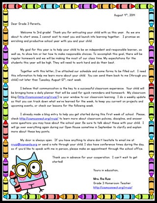 Click to Edit
August 4th, 2014
Dear Grade 3 Parents,
Welcome to 3rd grade! Thank you for entrusting your child with us this year. As we are
about to start anew, I cannot wait to meet you and launch into learning together. I promise an
enriching and productive school year with you and your child.
My goal for this year is to help your child to be an independent and responsible learner, as
well as, to show him or her how to make responsible choices. To accomplish this goal, there will be
regular homework and we will be making the most of our class time. My expectations for the
students this year will be high. They will need to work hard and do their best.
Together with this letter, I’ve attached our schedule and some forms to be filled out. I need
this information to help me learn more about your child. You can send them back to me (through you
child) not later than Tuesday, August 12th, next week.
I believe that communication is the key to a successful classroom experience. Your child will
be bringing home a daily planner that will be used for quick reminders and homework. My classroom
blog (http://cismconnect.org/rruiz/) is your window to our classroom learning. I do a weekly update
so that you can track down what we’ve learned for the week, to keep you current on projects and
upcoming events, or check our lessons for the following week.
I already made a blog entry to help you get started during this first week of school. Please,
check http://cismconnect.org/rruiz/ to learn more about classroom policies, discipline, and answer
some questions you may have about the school year. Be sure to talk about these with your child. I
will go over everything again during our Open House sometime in September to clarify and explain
more about these key points.
My door is always open. If you have anything to share don’t hesitate to email me at
rruiz@cismanila.org or send a note through your child. I also have conference times during the day,
so if you’d like to speak with me in person, please make an appointment through the school office.
Thank you in advance for your cooperation. I can’t wait to get
started!
Yours in education,
Mrs. Ria Ruiz
Grade 3 Homeroom Teacher
http://cismconnect.org/rruiz/
 