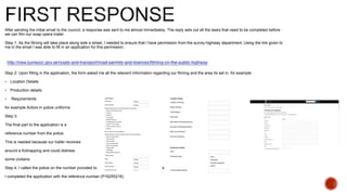 After sending the initial email to the council, a response was sent to me almost immediately. The reply sets out all the tasks that need to be completed before
we can film our soap opera trailer.
Step 1. As the filming will take place along side a street, I needed to ensure that I have permission from the surrey highway department. Using the link given to
me in the email I was able to fill in an application for this permission.
Step 2: Upon filling in the application, the form asked me all the relevant information regarding our filming and the area its set in. for example:
 Location Details
 Production details
 Requirements:
for example Actors in police uniforms
Step 3:
The final part to the application is a
reference number from the police.
This is needed because our trailer revolves
around a Kidnapping and could distress
some civilians.
Step 4. I called the police on the number provided to me (01483 571212) and asked for the reference number.
I completed the application with the reference number (P16255216)
 