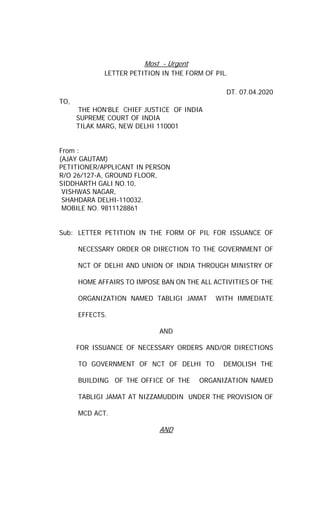 Most - Urgent
LETTER PETITION IN THE FORM OF PIL.
DT. 07.04.2020
TO,
THE HON’BLE CHIEF JUSTICE OF INDIA
SUPREME COURT OF INDIA
TILAK MARG, NEW DELHI 110001
From :
(AJAY GAUTAM)
PETITIONER/APPLICANT IN PERSON
R/O 26/127-A, GROUND FLOOR,
SIDDHARTH GALI NO.10,
VISHWAS NAGAR,
SHAHDARA DELHI-110032.
MOBILE NO. 9811128861
Sub: LETTER PETITION IN THE FORM OF PIL FOR ISSUANCE OF
NECESSARY ORDER OR DIRECTION TO THE GOVERNMENT OF
NCT OF DELHI AND UNION OF INDIA THROUGH MINISTRY OF
HOME AFFAIRS TO IMPOSE BAN ON THE ALL ACTIVITIES OF THE
ORGANIZATION NAMED TABLIGI JAMAT WITH IMMEDIATE
EFFECTS.
AND
FOR ISSUANCE OF NECESSARY ORDERS AND/OR DIRECTIONS
TO GOVERNMENT OF NCT OF DELHI TO DEMOLISH THE
BUILDING OF THE OFFICE OF THE ORGANIZATION NAMED
TABLIGI JAMAT AT NIZZAMUDDIN UNDER THE PROVISION OF
MCD ACT.
AND
 
