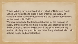 This is to bring to your notice that on behalf of Dalhousie Public
School we would like to place a bulk order for the supply of
stationary items for our school office and the administrative block
for the session 2020-2021.
We have selected a few leading stationers for the purpose of
supply of these items. We have included your prestigious firm in
the list, keeping in view the goodwill it enjoys in the stationery
market. Kindly quote your discount rates if any which will also help
get due weight and consideration.
 