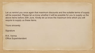 Let us remind you once again that maximum discounts and the suitable terms of supply
will be expected. Please let us know whether it will be possible for you to supply us the
above items before 20th June. Kindly let us know the maximum time which you will
require to supply us these items.
Yours sincerely
Signature
R.K. Verma
Office Superintendent
 