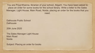 You are Priya Khanna, librarian of your school, Aligarh. You have been asked to
place an order for some books for the school library. Write a letter to the Sales
Manager, Light House, Main Road, Noida, placing an order for the books that you
need.
Dalhousie Public School
Dalhousie
20th June 2020
The Sales Manager Light House
Main Road
Noida
Subject: Placing an order for books
 