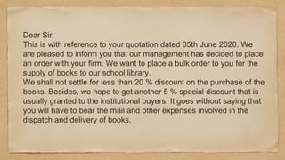 Dear Sir,
This is with reference to your quotation dated 05th June 2020. We
are pleased to inform you that our management has decided to place
an order with your firm. We want to place a bulk order to you for the
supply of books to our school library.
We shall not settle for less than 20 % discount on the purchase of the
books. Besides, we hope to get another 5 % special discount that is
usually granted to the institutional buyers. It goes without saying that
you will have to bear the mail and other expenses involved in the
dispatch and delivery of books.
 
