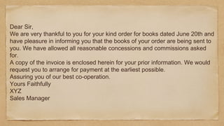 Dear Sir,
We are very thankful to you for your kind order for books dated June 20th and
have pleasure in informing you that the books of your order are being sent to
you. We have allowed all reasonable concessions and commissions asked
for.
A copy of the invoice is enclosed herein for your prior information. We would
request you to arrange for payment at the earliest possible.
Assuring you of our best co-operation.
Yours Faithfully
XYZ
Sales Manager
 