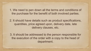 1. We need to pen down all the terms and conditions of
the purchase for the benefit of both involved parties.
2. It should have details such as product specifications,
quantities, price agreed upon, delivery date, late
delivery clauses, etc.
3. It should be addressed to the person responsible for
the execution of the order with a copy to the head of
department.
 