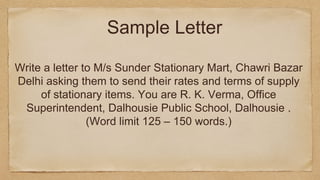 Write a letter to M/s Sunder Stationary Mart, Chawri Bazar
Delhi asking them to send their rates and terms of supply
of stationary items. You are R. K. Verma, Office
Superintendent, Dalhousie Public School, Dalhousie .
(Word limit 125 – 150 words.)
Sample Letter
 