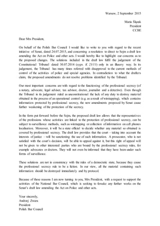 Warsaw, 2 September 2015
Maria Ślązak
President
CCBE
Dear Mrs President,
On behalf of the Polish Bar Council I would like to write to you with regard to the recent
initiative of Senat, dated 24.07.2015, and concerning a resolution to direct to Sejm a draft law
amending the Act on Police and other acts. I would hereby like to highlight our concerns as to
the proposed changes. The solutions included in the draft law fulfil the judgement of the
Constitutional Tribunal dated 30.07.2014 (sygn. K 23/11) only in an illusory way. In its
judgement, the Tribunal has many times referred with disapproval to the current methods of
control of the activities of police and special agencies. In contradiction to what the drafters
claim, the proposed amendments do not resolve problems identified by the Tribunal.
Our most important concerns are with regard to the functioning of the professional secrecy (of
a notary, advocate, legal adviser, tax advisor, doctor, journalist and a detective). Even though
the Tribunal in its judgement ruled as unconstitutional the lack of any duty to destroy material
obtained in the process of an operational control (e.g. as a result of wiretapping), which contains
information protected by professional secrecy, the new amendments proposed by Senat cause
further weakening of the protection of the secrecy.
In the form put forward before the Sejm, the proposed draft law allows that the representatives
of the professions whose activities are linked to the protection of professional secrecy, can be
subject to surveillance methods, such as wiretapping or collection of information on cell phones
localisation. Moreover, it will be a state official to decide whether any material so obtained is
covered by professional secrecy. The draft law provides that the court – taking into account the
interests of justice – will be sanctioning the use of such information. A prosecutor, who is not
satisfied with the court’s decision, will be able to appeal against it, but this right of appeal will
not be given to other interested parties who are bound by the professional secrecy rules, for
example advocates or doctors. They will not even be informed that they have been under such
forms of surveillance.
These solutions are not in consistency with the rules of a democratic state, because they cause
the professional secrecy rule to be a fiction. In our view, all the material containing such
information should be destroyed immediately and by protocol.
Because of these reasons I am now turning to you, Mrs President, with a request to support the
activities of the National Bar Council, which is seeking to forsake any further works on the
Senat’s draft law amending the Act on Police and other acts.
Your sincerely,
Andrzej Zwara
President
Polish Bar Council
 