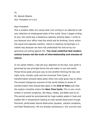 To <br />Mr. Barack Obama<br />Hon. President of U.S.A<br />Dear President <br />This is another letter of a series that I am writing in an attempt to call your attention to endangered state of the world. Since I began writing to you; the world saw a disastrous calamity striking Japan. I write to you because your office rules the world and its thinking. Every action has equal and opposite reaction, nature is reacting increasingly in a violent way because we have not understood her and we by our ignorance are acting against her. You must underline that modern science knows not the truth of interrelationship and oneness of nature.<br />In my earlier letters, I did call your attention to the fact, how earth is governed by two principle forces fire and water or sun and earth. These forces peak and give way to one another forming the day and night cycle, climatic cycle and the Universal Time Cycle. A transformation process takes place when one cycle gives way to other. The present dangerous scenario of the world relates to stress of transformation that should take place in the End of Time such that the system smoothly enters the New Time Cycle. This is very much written in ancient scriptures, like Maya, Vedas, and Bible and so on. This period would be accompanied by huge sudden peaks in heat and sudden fall in temperature leading to wide spread destruction trough fire/wind, earth/water bound destruction [quakes, volcanic eruptions, and flash flood/snow]. We are already witnessing it. Our survival now exists in Knowing the Truth of Nature and correcting our action quickly.  <br />I once again share some simple facts about nature that can awaken you and bring change in human thinking and help us survive on earth. Earth is designed to maintain its temperature and thus support life. But humanity by the ignorance of simple realities of how nature works to maintain its temperature nature is digging his own grave. Noble Laureate James Lovelock did speak of inevitable large scale destruction of humanity due to linear doubling of heat being released into the environment. But from my research I pointed to hope for human survival provided human beings awakens to his consciousness and intelligence to know the Living Reality of Nature or Higher Consciousness and Intelligence or God. I have substantiated and defended my stand point by a life time’s work. Here is the crux of it. <br />Earth is designed into two parts east and west. When west awakes to sunlight and goes into energizing mode, the east sleeps to darkness and goes into de-energizing or materializing mode and vice versa. The system works to maintain critical ratio of energy to matter. When sunlight peaks in the west it gives way to darkness and simultaneously east peaks in darkness and gives way to light. A time direction to this system invariably means it should favor unilateral increase in the energizing state or unilateral increase in de-energizing state of the system. Both the possibilities go hand in hand creating dual wave one dominant other recessive that maximizes before the dominant collapses in favor of the recessive and vice-versa. This means as the environment gets heated producing a shearing force on all the ecological system, the earth system opposes this unwinding of the environment by winding of the earth system. Thus destruction to humanity comes from double edged sword of fire and earth forces that manifests as destruction through fire/wind and earth and water forces. We are witnessing it. The modern material vision of the universe extended in time thus speaks of universe shearing down into oblivion or collapsing into a point where all the laws of science breaks down and explodes into to a big bang. It gives no sensible picture of universe existing in time.      <br />A new dimension to it emerges, when we review the above cycle including life. The plants absorb light and heat and works against disorder. When night falls and the material system winds, the plants transforms the energy into biological mass, which grows against gravity. The earth and the universal system appear to work on two forces gravity and anti-gravity that exist in life and works against gravity and time in material world. This means universe cannot be understood from material point. It needs to be understood as “Gaia” where life plays an important role. If plants in the above system is not controlled it can lead the whole system to anti-gravitational collapse. The existence of herbivore control plants and carnivore control herbivore. The system is self-sustaining without any time direction. <br />The self sustaining picture of nature dissolves, when we include so called intelligent adult human beings. Adult human beings primarily live by his mind and propagates his “self”. He becomes slave to matter and thus ignorantly aligns with material force directed to gravitational collapse. The world is experiencing the symptoms of this collapse. On one hand the increased heat in the environment is shearing all the ecological system. The climate is going aberrant and destructive. The enclosed systems are increasingly becoming unstable. The force of earth that opposes this tendency is getting increasingly wound. This is creating huge earth quakes, the flash floods/snows and so on. This would end in volcanic eruption of high magnitude. Science and history tells that volcanic dust helps earth to cool its environment. We are edging to self destruction because of our ignorance of nature its reality and our mad material pursuit. <br />The only hope to humanity to survive on earth exists in knowing the Truth of Nature and its oneness and its working. We need to understand universe as living, conscious and intelligent being that is capable of self sustaining it self. There is a single Universal consciousness and Intelligence on which the system is founded and is working. This consciousness and intelligence actually sustains the whole system by unfolding and enfolding the information. This line of thinking can reveal the deep secrets hidden in Bible, Vedas, Maya and I–Ching and so on and herald a golden period for humanity on earth. It can reveal the Secret of Calvary Sacrifice as the creation point that is very much supported by Vedas.  It can lead new technologies that releases less heat and can sustain the modern world causing expansion that is positive and heralds peace and happiness on earth. The key is to awaken to our consciousness and intelligence and come into self realization by Knowing the Truth.                     <br />          <br />