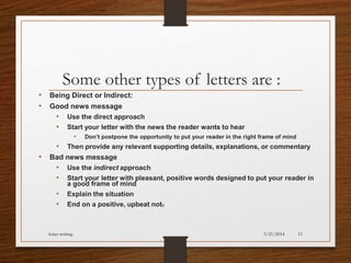 Some other types of letters are :
• Being Direct or Indirect:
• Good news message
• Use the direct approach
• Start your letter with the news the reader wants to hear
• Don’t postpone the opportunity to put your reader in the right frame of mind
• Then provide any relevant supporting details, explanations, or commentary
• Bad news message
• Use the indirect approach
• Start your letter with pleasant, positive words designed to put your reader in
a good frame of mind
• Explain the situation
• End on a positive, upbeat note
5/21/2014letter writing 11
 