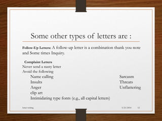 Some other types of letters are :
Follow-Up Letters: A follow-up letter is a combination thank you note
and Some times Inquiry.
Complaint Letters
Never send a nasty letter
Avoid the following
Name calling Sarcasm
Insults Threats
Anger Unflattering
clip art
Intimidating type fonts (e.g., all capital letters)
5/21/2014letter writing 12
 