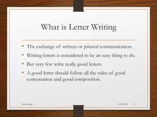 What is Letter Writing
• The exchange of written or printed communication.
• Writing letters is considered to be an easy thing to do.
• But very few write really good letters.
• A good letter should follow all the rules of good
conversation and good composition.
5/21/2014letter writing 3
 