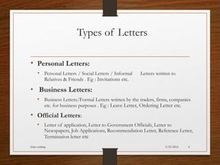 Types of Letters
• Personal Letters:
• Personal Letters / Social Letters / Informal Letters written to
Relatives & Friends . Eg : Invitations etc.
• Business Letters:
• Business Letters/Formal Letters written by the traders, firms, companies
etc. for business purposes . Eg : Leave Letter, Ordering Letter etc.
• Official Letters:
• Letter of application, Letter to Government Officials, Letter to
Newspapers, Job Applications, Recommendation Letter, Reference Letter,
Termination letter etc
5/21/2014letter writing 4
 