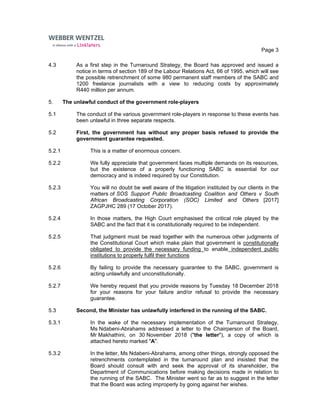 Page 3
4.3 As a first step in the Turnaround Strategy, the Board has approved and issued a
notice in terms of section 189 of the Labour Relations Act, 66 of 1995, which will see
the possible retrenchment of some 980 permanent staff members of the SABC and
1200 freelance journalists with a view to reducing costs by approximately
R440 million per annum.
5. The unlawful conduct of the government role-players
5.1 The conduct of the various government role-players in response to these events has
been unlawful in three separate respects.
5.2 First, the government has without any proper basis refused to provide the
government guarantee requested.
5.2.1 This is a matter of enormous concern.
5.2.2 We fully appreciate that government faces multiple demands on its resources,
but the existence of a properly functioning SABC is essential for our
democracy and is indeed required by our Constitution.
5.2.3 You will no doubt be well aware of the litigation instituted by our clients in the
matters of SOS Support Public Broadcasting Coalition and Others v South
African Broadcasting Corporation (SOC) Limited and Others [2017]
ZAGPJHC 289 (17 October 2017).
5.2.4 In those matters, the High Court emphasised the critical role played by the
SABC and the fact that it is constitutionally required to be independent.
5.2.5 That judgment must be read together with the numerous other judgments of
the Constitutional Court which make plain that government is constitutionally
obligated to provide the necessary funding to enable independent public
institutions to properly fulfil their functions
5.2.6 By failing to provide the necessary guarantee to the SABC, government is
acting unlawfully and unconstitutionally.
5.2.7 We hereby request that you provide reasons by Tuesday 18 December 2018
for your reasons for your failure and/or refusal to provide the necessary
guarantee.
5.3 Second, the Minister has unlawfully interfered in the running of the SABC.
5.3.1 In the wake of the necessary implementation of the Turnaround Strategy,
Ms Ndabeni-Abrahams addressed a letter to the Chairperson of the Board,
Mr Makhathini, on 30 November 2018 ("the letter"), a copy of which is
attached hereto marked "A".
5.3.2 In the letter, Ms Ndabeni-Abrahams, among other things, strongly opposed the
retrenchments contemplated in the turnaround plan and insisted that the
Board should consult with and seek the approval of its shareholder, the
Department of Communications before making decisions made in relation to
the running of the SABC. The Minister went so far as to suggest in the letter
that the Board was acting improperly by going against her wishes.
 