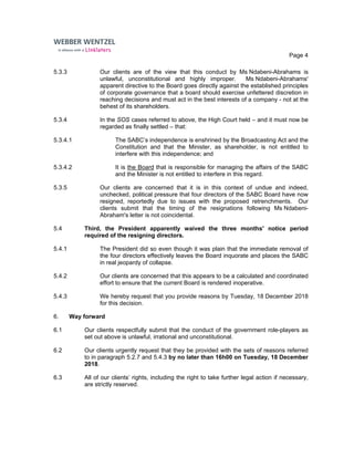 Page 4
5.3.3 Our clients are of the view that this conduct by Ms Ndabeni-Abrahams is
unlawful, unconstitutional and highly improper. Ms Ndabeni-Abrahams'
apparent directive to the Board goes directly against the established principles
of corporate governance that a board should exercise unfettered discretion in
reaching decisions and must act in the best interests of a company - not at the
behest of its shareholders.
5.3.4 In the SOS cases referred to above, the High Court held – and it must now be
regarded as finally settled – that:
5.3.4.1 The SABC’s independence is enshrined by the Broadcasting Act and the
Constitution and that the Minister, as shareholder, is not entitled to
interfere with this independence; and
5.3.4.2 It is the Board that is responsible for managing the affairs of the SABC
and the Minister is not entitled to interfere in this regard.
5.3.5 Our clients are concerned that it is in this context of undue and indeed,
unchecked, political pressure that four directors of the SABC Board have now
resigned, reportedly due to issues with the proposed retrenchments. Our
clients submit that the timing of the resignations following Ms Ndabeni-
Abraham's letter is not coincidental.
5.4 Third, the President apparently waived the three months' notice period
required of the resigning directors.
5.4.1 The President did so even though it was plain that the immediate removal of
the four directors effectively leaves the Board inquorate and places the SABC
in real jeopardy of collapse.
5.4.2 Our clients are concerned that this appears to be a calculated and coordinated
effort to ensure that the current Board is rendered inoperative.
5.4.3 We hereby request that you provide reasons by Tuesday, 18 December 2018
for this decision.
6. Way forward
6.1 Our clients respectfully submit that the conduct of the government role-players as
set out above is unlawful, irrational and unconstitutional.
6.2 Our clients urgently request that they be provided with the sets of reasons referred
to in paragraph 5.2.7 and 5.4.3 by no later than 16h00 on Tuesday, 18 December
2018.
6.3 All of our clients’ rights, including the right to take further legal action if necessary,
are strictly reserved.
 