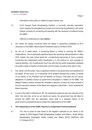 Page 2
information to the public on matters of public interest; and
1.2 S.O.S Support Public Broadcasting Coalition, a non-profit, voluntary association
which supports the strengthening of public and community broadcasting in the public
interest, primarily by monitoring and assisting with the resolution of problems facing
the SABC,
(referred to collectively as (“our clients”).
2. Our clients are deeply concerned about the delays in appointing candidates to fill 8
vacancies on the SABC’s Board before Parliament rises on 20 March 2019.
3. As set out in detail below, a functioning Board is critical to ensuring the SABC’s
independence. This is particularly significant given the upcoming national elections in May
2019. Indeed, the most critical period for a constitutional democracy to have a properly
functioning and independent public broadcaster is in the build-up to, and coverage of,
national elections. Our Constitutional Court has held that the public broadcaster facilitates
the public’s rights to freedom of information and the media, as well as their right to vote.
4. Our clients, and the public, have a significant interest in the governance and operations of
the SABC. On this score, on 12 December 2018, Webber Wentzel sent a letter, on behalf
of our clients, to the President and the Minister of Finance. That letter set out various
allegations of unlawful conduct by government role-players in relation to the SABC. The
alleged unlawful conduct included the President’s decision to waive the notice periods of
the non-executive members of the Board who resigned in December – which rendered the
Board inquorate.
5. A copy of this letter is attached as “A”. No substantive response was ever received to this
letter. We note that, as far as our clients are aware, the government has still failed to
provide the SABC with any guarantee, which itself is a separate breach of the
government’s constitutional duty to protect the independence of the SABC.
6. The independence of the SABC requires an independent functioning Board
6.1 You will no doubt be well aware of the litigation instituted by our clients in the
matters of SOS Support Public Broadcasting Coalition and Others v South African
Broadcasting Corporation (SOC) Limited and Others [2017] ZAGPJHC 289
(17 October 2017).
 