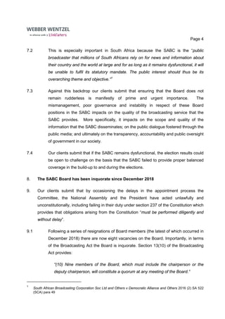 Page 4
7.2 This is especially important in South Africa because the SABC is the “public
broadcaster that millions of South Africans rely on for news and information about
their country and the world at large and for as long as it remains dysfunctional, it will
be unable to fulfil its statutory mandate. The public interest should thus be its
overarching theme and objective.”1
7.3 Against this backdrop our clients submit that ensuring that the Board does not
remain rudderless is manifestly of prime and urgent importance. The
mismanagement, poor governance and instability in respect of these Board
positions in the SABC impacts on the quality of the broadcasting service that the
SABC provides. More specifically, it impacts on the scope and quality of the
information that the SABC disseminates; on the public dialogue fostered through the
public media; and ultimately on the transparency, accountability and public oversight
of government in our society.
7.4 Our clients submit that if the SABC remains dysfunctional, the election results could
be open to challenge on the basis that the SABC failed to provide proper balanced
coverage in the build-up to and during the elections.
8. The SABC Board has been inquorate since December 2018
9. Our clients submit that by occasioning the delays in the appointment process the
Committee, the National Assembly and the President have acted unlawfully and
unconstitutionally, including failing in their duty under section 237 of the Constitution which
provides that obligations arising from the Constitution “must be performed diligently and
without delay”.
9.1 Following a series of resignations of Board members (the latest of which occurred in
December 2018) there are now eight vacancies on the Board. Importantly, in terms
of the Broadcasting Act the Board is inquorate. Section 13(10) of the Broadcasting
Act provides:
“(10) Nine members of the Board, which must include the chairperson or the
deputy chairperson, will constitute a quorum at any meeting of the Board.”
1
South African Broadcasting Corporation Soc Ltd and Others v Democratic Alliance and Others 2016 (2) SA 522
(SCA) para 49
 