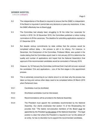 Page 5
9.2 The independence of the Board is required to ensure that the SABC is independent.
If the Board is inquorate it cannot take any decisions or pass any resolutions. In law,
the SABC effectively has no Board at all.
9.3 The Committee had already been struggling to fill the initial four vacancies for
months in 2018. On 30 November 2018, the Committee published a notice inviting
nominations to fill the vacancies. The deadline for submitting applications expired on
21 December 2018.
9.4 But despite various commitments by state entities that the process would be
completed without delay – the process is still in its infancy. For instance, in
December, the Chairperson of the Committee, Professor Mkize, was quoted in the
media stating that the Committee would meet in mid-January 2019 to determine the
quality and number of applications and hoped that the National Assembly’s final
approval of the recommended candidates would be concluded in February 2019.
9.5 However, by 19 February the Committee confirmed that it had still not even received
the candidates’ CVs and applications – one of the first stages in the appointment
process.
9.6 This is extremely concerning to our clients since it is not clear why the process has
taken so long and various other steps need to be completed before 20 March 2019
when Parliament rises:
9.6.1 Candidates must be shortlisted;
9.6.2 Shortlisted candidates must be interviewed;
9.6.3 Recommendations will be provided to the National Assembly;
9.6.4 The President must appoint the candidates recommended by the National
Assembly. Our clients emphasise that section 13 of the Broadcasting Act
provides that: “The twelve non-executive members of the Board must be
appointed by the President on the advice of the National Assembly.” The legal
position is clear that where the President is required to act “on the advice of”
an entity, he has no discretion but to appoint the recommended candidates.
 