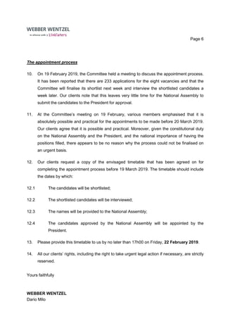 Page 6
The appointment process
10. On 19 February 2019, the Committee held a meeting to discuss the appointment process.
It has been reported that there are 233 applications for the eight vacancies and that the
Committee will finalise its shortlist next week and interview the shortlisted candidates a
week later. Our clients note that this leaves very little time for the National Assembly to
submit the candidates to the President for approval.
11. At the Committee’s meeting on 19 February, various members emphasised that it is
absolutely possible and practical for the appointments to be made before 20 March 2019.
Our clients agree that it is possible and practical. Moreover, given the constitutional duty
on the National Assembly and the President, and the national importance of having the
positions filled, there appears to be no reason why the process could not be finalised on
an urgent basis.
12. Our clients request a copy of the envisaged timetable that has been agreed on for
completing the appointment process before 19 March 2019. The timetable should include
the dates by which:
12.1 The candidates will be shortlisted;
12.2 The shortlisted candidates will be interviewed;
12.3 The names will be provided to the National Assembly;
12.4 The candidates approved by the National Assembly will be appointed by the
President.
13. Please provide this timetable to us by no later than 17h00 on Friday, 22 February 2019.
14. All our clients’ rights, including the right to take urgent legal action if necessary, are strictly
reserved.
Yours faithfully
WEBBER WENTZEL
Dario Milo
 