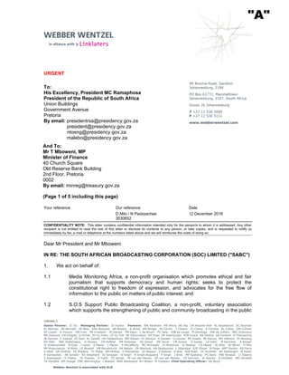 13281003_3
Senior Partner: JC Els Managing Partner: SJ Hutton Partners: BW Abraham RB Africa NG Alp OA Ampofo-Anti RL Appelbaum DC Bayman
KL Beilings AE Bennett AP Blair DHL Booysen AR Bowley JL Brink MS Burger RI Carrim T Cassim SJ Chong A Christie KL Collier KM Colman
KE Coster K Couzyn DB Cron PA Crosland JH Davies PM Daya L de Bruyn PU Dela JHB de Lange M Denenga DW de Villiers BEC Dickinson
MA Diemont DA Dingley G Driver HJ du Preez CP du Toit SK Edmundson KH Eiser AE Esterhuizen MJR Evans AA Felekis GA Fichardt G Fitzmaurice
JB Forman C Gabriel CP Gaul KL Gawith OH Geldenhuys MM Gibson SJ Gilmour H Goolam CI Gouws PD Grealy JM Harvey MH Hathorn JS Henning
KR Hillis XNC Hlatshwayo S Hockey CM Holfeld PM Holloway AV Ismail ME Jarvis CM Jonker S Jooste LA Kahn M Kennedy A Keyser
JC Kraamwinkel M Kyle J Lamb A Manie L Marais S McCafferty MC McIntosh SJ McKenzie SI Meltzer CS Meyer AJ Mills JA Milner D Milo
NP Mngomezulu M Moloi LE Mostert VM Movshovich RA Nelson ZN Ntshona AN Nyatsumba L Odendaal GJP Olivier N Paige AMT Pardini AS Parry
S Patel GR Penfold SE Phajane TC Phala MA Phillips D Ramjettan GI Rapson Z Rawoot K Rew NJA Robb DC Rudman WJ Rysbergen M Sader
H Samsodien JW Scholtz KE Shepherd AJ Simpson N Singh N Singh-Nogueira P Singh J Smit MP Spalding PS Stein MW Straeuli LJ Swaine
Z Swanepoel A Thakor TK Thekiso A Toefy PZ Vanda PP van der Merwe SE van der Meulen CS Vanmali JE Veeran B Versfeld MG Versfeld
TA Versfeld DM Visagie EME Warmington J Watson AWR Westwood RH Wilson M Yudaken Chief Operating Officer: SA Boyd
Webber Wentzel is associated with ALN
URGENT
To:
His Excellency, President MC Ramaphosa
President of the Republic of South Africa
Union Buildings
Government Avenue
Pretoria
By email: presidentrsa@presidency.gov.za
president@presidency.gov.za
ntoeng@presidency.gov.za
malebo@presidency.gov.za
And To:
Mr T Mboweni, MP
Minister of Finance
40 Church Square
Old Reserve Bank Building
2nd Floor, Pretoria
0002
By email: minreg@treasury.gov.za
(Page 1 of 5 including this page)
90 Rivonia Road, Sandton
Johannesburg, 2196
PO Box 61771, Marshalltown
Johannesburg, 2107, South Africa
Docex 26 Johannesburg
T +27 11 530 5000
F +27 11 530 5111
www.webberwentzel.com
Your reference Our reference Date
D Milo / N Padayachee 12 December 2018
3030652
CONFIDENTIALITY NOTE: This letter contains confidential information intended only for the person/s to whom it is addressed. Any other
recipient is not entitled to read the rest of this letter or disclose its contents to any person, or take copies, and is requested to notify us
immediately by fax, e-mail or telephone at the numbers listed above and we will reimburse the costs of doing so.
Dear Mr President and Mr Mboweni
IN RE: THE SOUTH AFRICAN BROADCASTING CORPORATION (SOC) LIMITED ("SABC")
1. We act on behalf of:
1.1 Media Monitoring Africa, a non-profit organisation which promotes ethical and fair
journalism that supports democracy and human rights; seeks to protect the
constitutional right to freedom of expression, and advocates for the free flow of
information to the public on matters of public interest; and
1.2 S.O.S Support Public Broadcasting Coalition, a non-profit, voluntary association
which supports the strengthening of public and community broadcasting in the public
"A"
 