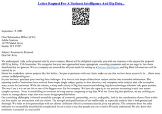 Letter Request For A Business Intelligence And Big Data...
September 13, 2015
Chief Information Officer (CIO)
Adobe Systems,
1677N Mabel Street,
Seattle, WA 19737.
Subject: Response to Proposal
Dear Mr. Rein,
We undersigned, reply to the proposal sent by your company. Huron will be delighted to provide you with our response to the request for proposal
(RFP) by Friday, 13th September. We recognize that you have approached many appropriate consulting companies and we are eager to have been
shortlisted for this process. We as a company are assured that all your needs for setting up a Business Intelligence and Big Data Infrastructure will be
catered by us.
Huron has worked on various projects like this before. Our past experiences with our clients makes us say that we have been successful in ... Show more
content on Helpwriting.net ...
In your business, you have your own big data challenges. You have to turn heaps of data about various entities into actionable information. The
reporting needs of institutions have evolved from simple single subject queries to data discovery and enterprise–wide analysis that tells a complete
story across the institution. While the volume, variety and velocity of big data seem overwhelming, big data technology solutions hold great promise.
The way I see it we can use this as one of the biggest asset for the company. We have the capacity to see patterns recounting in real time across
complex systems. Huron is marshalling its resources to bring smarter computing to big data. With the Huron big data platform, we are enabling our
clients to manage data in ways that were never thought possible before.
Our consulting philosophy is formed around the concepts of teamwork, partnership, service, and quality, both in the coordination of our efforts within
our firm and in our interactions with our clients. The strength and qualifications of our staff enable us to provide analysis that is both prompt and
thorough. We strive to form partnerships with our clients. At Huron effective communication is given top priority. The comments from the aides
indicated we successfully described the complicated forces in such a way that people not conversant in BI easily understood. We also know that
timeliness is essential to a successful
 