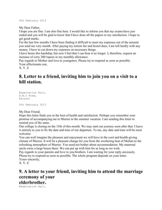 9th February 2013

My Dear Father,
I hope you are fine. I am also fine here. I would like to inform you that my exams have just
ended and you will be glad to know that I have done all the papers to my satisfaction. I hope to
get good marks.
For the last few months I have been finding it difficult to meet my expenses out of the amount
you send me very month. After paying my tuition fee and hostel dues, I am left hardly with any
money. I have to cut down my expenses on necessary things.
I have borne this hardship, but now I feel that I can bear it no longer. I, therefore, request an
increase of sixty 200 rupees in my monthly allowance.
Pay regards to Mother and love to youngsters. Please try to respond as soon as possible.
Your affectionate son,
X. Y. Z

8. Letter to a friend, inviting him to join you on a visit to a
hill station.
Examination Hall,
A.B.C Road,
Karachi
9th February 2013

My Dear Friend,
Hope this letter finds you in the best of health and satisfaction. Perhaps you remember your
promise of accompanying me to Murree in the summer vacation. I am sending this letter to
remind you of the same.
Our college is closing on the 15th of this month. We may start our journey soon after that. I leave
it entirely to you to fix the date and time of our departure. To me, any date and time will be most
welcome.
You can well imagine the pleasure and enjoyment we will have in the cool and health-giving
climate of Murree. It will be a pleasant change for you from the sweltering heat of Multan to the
refreshing atmosphere of Murree. You need not bother about accommodation. My maternal
uncle owns a large house there. We can put up with him for as long as we wish.
Pay regards to your parents and love to you brothers. I am waiting for your reply anxiously.
Please try to respond as soon as possible. The whole program depends on your letter.
Yours sincerely,
X. Y. Z

9. A letter to your friend, inviting him to attend the marriage
ceremony of your
elderbrother.
Examination Hall,

 