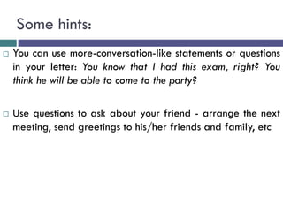 Some hints:
 You can use more-conversation-like statements or questions
in your letter: You know that I had this exam, right? You
think he will be able to come to the party?
 Use questions to ask about your friend - arrange the next
meeting, send greetings to his/her friends and family, etc
 