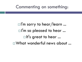 Commenting on something:
 I'm sorry to hear/learn ...
 I'm so pleased to hear ...
 It's great to hear ...
 What wonderful news about ...
 