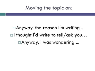 Moving the topic on:
 Anyway, the reason I'm writing ...
 I thought I'd write to tell/ask you…
 Anyway, I was wondering ...
 